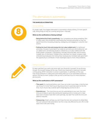 automationanywhere.com
Automation: From Zero to Sixty
The official guide to automation software for the uninitiated
8
The alternatives to automating
THE NAMELESS ALTERNATIVES
Doing nothing
It’s simple, really. Your biggest alternative to automating is doing nothing. Or more specifi-
cally, doing things as they are currently being done—manually.
What are the ramifications of doing nothing?
• Being behind the 8 ball competitively: Your competitors are doing something. And,
in many cases, that something is automating their business processes so they can
spend more time innovating, analyzing, strategizing, and engaging in customer inter-
actions.
• Putting too much time and energy into non-value-added work: As mentioned
previously, the goal of automation can really be summed up as eliminating non-val-
ue-added work, and allowing people to instead focus on value-added work that
builds greater companies. Copy/pasting, manually extracting data, and accessing
multiple silos of information multiple times a day does not a great company make.
Unburdening employees from doing these necessary but mundane tasks gives them
the opportunity to contribute in more meaningful ways to more critical initiatives.
Doing it yourself
It’s been said that if you want a job done right, you should do it yourself. As we all know,
though, this shouldn’t always be the case. (How’s your basement or bathroom remodel
coming along, BTW?). And when it comes to automation, it’s definitely not the case.
Even those proficient in coding and script writing often turn to an automated solution to
perform the task for them, simply to free up time to shift their focus to more important
job functions.
What are the ramifications of DIY automation?
• Time spent: As mentioned before, even if you can script in your sleep, is that the best
use of your 9-5 time? And if you’re figuring out how to automate tasks for the first
time, much of your day could be spent simply figuring out how to do it.
• Potential error: : The more time you put into automating on your own, the more
time you’re likely to spend discovering and repairing errors in scripts just to make
tasks work, let alone make them work optimally. Our take? Not worth the time and
patience required.
• Outsourcing: Alright, perhaps you don’t have the time, but someone on oDesk does.
You can outsource task automation, but this is truly only effective for one-off or small
tasks? And it still costs money.
 