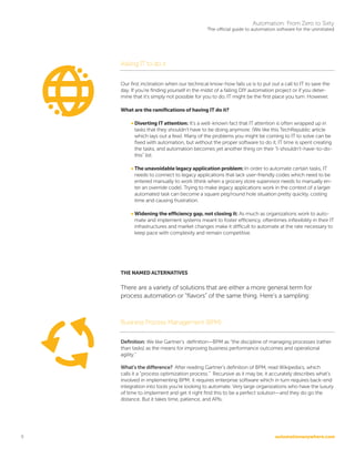 automationanywhere.com
Automation: From Zero to Sixty
The official guide to automation software for the uninitiated
9
Asking IT to do it
Our first inclination when our technical know-how fails us is to put out a call to IT to save the
day. If you’re finding yourself in the midst of a failing DIY automation project or if you deter-
mine that it’s simply not possible for you to do, IT might be the first place you turn. However,
What are the ramifications of having IT do it?
• Diverting IT attention: It’s a well-known fact that IT attention is often wrapped up in
tasks that they shouldn’t have to be doing anymore. (We like this TechRepublic article
which lays out a few). Many of the problems you might be coming to IT to solve can be
fixed with automation, but without the proper software to do it, IT time is spent creating
the tasks, and automation becomes yet another thing on their “I-shouldn’t-have-to-do-
this” list.
• The unavoidable legacy application problem: In order to automate certain tasks, IT
needs to connect to legacy applications that lack user-friendly codes which need to be
entered manually to work (think when a grocery store supervisor needs to manually en-
ter an override code). Trying to make legacy applications work in the context of a larger
automated task can become a square peg/round hole situation pretty quickly, costing
time and causing frustration.
• Widening the efficiency gap, not closing it: As much as organizations work to auto-
mate and implement systems meant to foster efficiency, oftentimes inflexibility in their IT
infrastructures and market changes make it difficult to automate at the rate necessary to
keep pace with complexity and remain competitive.
THE NAMED ALTERNATIVES
There are a variety of solutions that are either a more general term for
process automation or “flavors” of the same thing. Here’s a sampling:
Business Process Management (BPM)
Definition: We like Gartner’s definition—BPM as “the discipline of managing processes (rather
than tasks) as the means for improving business performance outcomes and operational
agility.”
What’s the difference? After reading Gartner’s definition of BPM, read Wikipedia’s, which
calls it a “process optimization process.” Recursive as it may be, it accurately describes what’s
involved in implementing BPM: it requires enterprise software which in turn requires back-end
integration into tools you’re looking to automate. Very large organizations who have the luxury
of time to implement and get it right find this to be a perfect solution—and they do go the
distance. But it takes time, patience, and APIs.
 