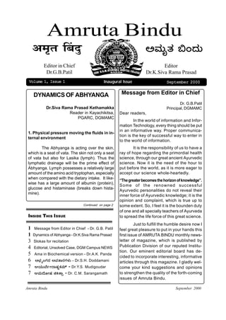 Amruta Bindu
   +˜ÌßtÌ Î–ÌzÙù                                                     @ÈÚßä}Ú ¸M¥Úß
          Editor in Chief                                                    Editor
           Dr.G.B.Patil                                              Dr.K.Siva Rama Prasad
 Volume 1, Issue 1                           Inaugural Issue                     September 2000


    DYNAMICS OF ABHYANGA                               Message from Editor in Chief
                                                                                         Dr. G.B.Patil
           Dr.Siva Rama Prasad Kethamakka                                        Principal, DGMAMC
                      Reader in Kayachikitsa,         Dear readers,
                          PGARC, DGMAMC
                                                               In the world of information and Infor-
                                                      mation Technology, every thing should be put
                                                      in an informative way. Proper communica-
 1. Physical pressure moving the fluids in in-
                                                      tion is the key of successful way to enter in
 ternal environment
                                                      to the world of information.
         The Abhyanga is acting over the skin,                It is the responsibility of us to have a
 which is a seat of vata. The skin not only a seat    ray of hope regarding the primordial health
 of vata but also for Lasika (lymph). Thus the        science, through our great ancient Ayurvedic
 lymphatic drainage will be the prime effect of       science. Now it is the need of the hour to
 Abhyanga. Lymph possesses a relatively large         put before the world, as it is more eager to
 amount of the amino acid tryptophan, especially      accept our science whole-heartedly.
 when compared with the dietary intake. It like-
                                                      “The greater becomes the horizon of knowledge”.
 wise has a large amount of albumin (protein),
                                                      Some of the renowned successful
 glucose and histaminase (breaks down hista-
                                                      Ayurvedic personalities do not reveal their
 mine).
                                                      inner force of Ayurvedic knowledge; it is the
                                                      opinion and complaint, which is true up to
                                Continued on page 2   some extent. So, I feel it is the bounden duty
                                                      of one and all specially teachers of Ayurveda
 INSIDE THIS ISSUE                                    to spread the life force of this great science.
                                                               Just to fulfill the humble desire now I
 1 Message from Editor in Chief - Dr. G.B. Patil      feel great pleasure to put in your hands this
 1 Dynamics of Abhyanga - Dr.K.Siva Rama Prasad       first issue of AMRUTA BINDU monthly news-
 3 Slokas for recitation                              letter of magazine, which is published by
 4 Editorial, Unsolved Case, DGM Campus NEWS          Publication Division of our reputed Institu-
                                                      tion. Our eminent editorial board has de-
 5 Ama in Biochemical version - Dr.A.K. Panda
                                                      cided to incorporate interesting, informative
 6 @ºÚ´ÀMVÚ¥Ú @ÈÚ}ÛÁÚVÚ×Úß - Dr.S.H. Doddamani        articles through this magazine. I gladly wel-
 7 A¾ÚßßÈæ%Þ¥ÛÎÚoOÚÈÚáé - Dr.Y.S. Mudigoudar          come your kind suggestions and opinions
 7 AÈÚß¥æàÞÎÚ _P}ÛÓ - Dr. C.M. Sarangamath            to strengthen the quality of the forth-coming
                                                      issues of Amruta Bindu.

Amruta Bindu                                                                          September 2000
 