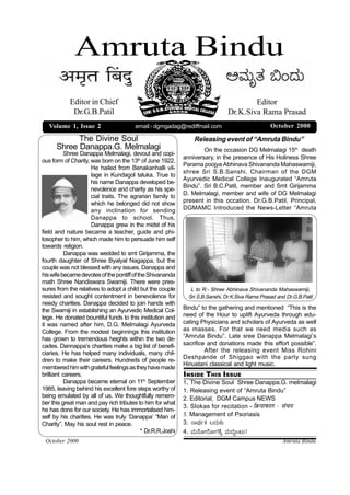 Amruta Bindu
           Editor in Chief                                                             Editor
            Dr.G.B.Patil                                                       Dr.K.Siva Rama Prasad
   Volume 1, Issue 2                   email:- dgmgadag@rediffmail.com                           October 2000

            The Divine Soul                                     Releasing event of “Amruta Bindu”
      Shree Danappa.G. Melmalagi                                    On the occasion DG Melmalagi 15th death
           Shree Danappa Melmalagi, devout and copi-
                                                            anniversary, in the presence of His Holiness Shree
ous form of Charity, was born on the 13th of June 1922.
                                                            Parama poojya Abhinava Shivananda Mahaswamiji,
                     He hailed from Benakanhalli vil-
                                                            shree Sri S.B.Sanshi, Chairman of the DGM
                     lage in Kundagol taluka. True to
                                                            Ayurvedic Medical College Inaugurated “Amruta
                     his name Danappa developed be-
                                                            Bindu”. Sri B.C.Patil, member and Smt Girijamma
                     nevolence and charity as his spe-
                                                            D. Melmalagi, member and wife of DG Melmalagi
                     cial traits. The agrarian family to
                     which he belonged did not show         present in this occation. Dr.G.B.Patil, Principal,
                     any inclination for sending            DGMAMC Introduced the News-Letter “Amruta
                     Danappa to school. Thus,
                     Danappa grew in the midst of his
field and nature became a teacher, guide and phi-
losopher to him, which made him to persuade him self
towards religion.
           Danappa was wedded to smt Girijamma, the
fourth daughter of Shree Byalyal Nagappa, but the
couple was not blessed with any issues. Danappa and
his wife became devotes of the pontiff of the Shivananda
math Shree Nandiswara Swamiji. There were pres-
sures from the relatives to adopt a child but the couple       L to R:- Shree Abhinava Shivananda Mahaswamiji,
resisted and sought contentment in benevolence for            Sri S.B.Sanshi, Dr.K.Siva Rama Prasad and Dr.G.B.Patil
needy charities. Danappa decided to join hands with
the Swamiji in establishing an Ayurvedic Medical Col-       Bindu” to the gathering and mentioned “This is the
lege. He donated bountiful funds to this institution and    need of the Hour to uplift Ayurveda through edu-
it was named after him, D.G. Melmalagi Ayurveda             cating Physicians and scholars of Ayurveda as well
College. From the modest beginnings this institution        as masses. For that we need media such as
has grown to tremendous heights within the two de-          “Amruta Bindu”. Late sree Danappa Melmalagi’s
cades. Dannappa’s charities make a big list of benefi-      sacrifice and donations made this effort possible”.
ciaries. He has helped many individuals, many chil-                  After the releasing event Miss Rohini
                                                            Deshpande of Shiggao with the party sung
dren to make their careers. Hundreds of people re-
                                                            Hinustani classical and light music.
membered him with grateful feelings as they have made
brilliant careers.                                          INSIDE THIS ISSUE
           Danappa became eternal on 11th September         1. The Divine Soul Shree Danappa.G. melmalagi
1985, leaving behind his excellent fore steps worthy of     1. Releasing event of “Amruta Bindu”
being emulated by all of us. We thoughtfully remem-         2. Editorial, DGM Campus NEWS
ber this great man and pay rich tributes to him for what
                                                            3. Slokas for recitation - ÍFêò™ÌÌFòÌ¡ô - ²ÌÉZÌ™Ì
he has done for our society. He has immortalised him-
self by his charities. He was truly ‘Danappa’ “Man of       3. Management of Psoriasis
Charity”. May his soul rest in peace.                       3. ÑÛ¢Ú%OÚ ¶¥ÚßOÚß
                                           * Dr.R.R.Joshi   4. ÈÚß«æàÞÁæàÞVÚOæQ ÈÚß¥Úß§Mlß!
 October 2000                                                                                         Amruta Bindu
 