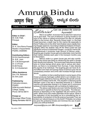 Amruta Bindu
   +¨ÉÞiÉ Ë¤ÉnÖù                                              @ÈÚßä}Ú ¸M¥Úß
  Volume 1, Issue 4           email:- dgmgadag@rediffmail.com               December 2000


                              Editorial                  Can we protect life science
                                                                Ayurveda?
                                   Man is so selfish, he knows how to take from nature but
 Editor in Chief :        not to give back. This sort of behavior is giving trouble to not
 Dr. G.B. Patil,          only to the nature or global environment but also an ultimate
 Principal                effect on the human race. Recently Orissa coast, i.e. the East
                          Coast becomes a death trap for the marine life especially to
 Editor:                  that of Tuttles and on the other hand Arabian sea is rapidly loos-
 Dr. K. Siva Rama Prasad, ing Oxygen reservoir. According to National Institute of Ocean-
                          ography (NIO) the Arabian Sea off the West Coast has lost
 Reader in Kayachikitsa   significant amount of dissolved Oxygen, crucial for marine life.
 PGARC, DGMAMC            Simultaneously it produces huge amount of Nitrous oxide -
                          laughing gas (a green house gas and potentially more harmful
 Contributing Editors :   than Carbon dioxide) each year in the monsoon months (July
 Dr.R.K.Gachhinamath      to November).
 Dr. R.R. Joshi                    Nitrous oxide is a green house gas and also contrib-
                          utes to the ozone loss there by influencing the earth’s climate
 Dr. C.M.Sarangamath      both directly and indirectly. The ozone layer disturbance directly
 Dr. U.V.Purad            acts on human beings which gives rise to various skin disor-
 Dr.AK.Panda              ders, as there is no protection from Sunrays. It also disturbs
 Dr. S.H.Doddamani        the psyche of an individual. The laughing gas can have its di-
                          rect effect over brain and spongy tissue of penis to give rise an
                          unnecessary erection and crime rate increase through sexual
 Office Assistance
                          abuse.
 Smt. P.K. Belawadi                In addition to that a startling factor is some layers of the
 Sri. M.K.Joshi           Ocean produces Hydrogen sulfide which is an indicator of ex-
                          treme Oxygen deficiency there by affecting the growth and de-
 Published by             velopment of deep marine life. This situation is alarming as the
 Publication division,    Nitrogen cycle in the sea is disturbed because of 1) artificial
                          manure and pesticides drained in to Ocean and 2) enormous
 PGARC,                   pickups of marine treasure with out looking for balancing it.
 DGM Ayurvedic Medical             The above said factors are even harmful directly to the
 College, Gadag           mankind and in specific to that of an Ayurvedist. The total pro-
 Phone: 08732-38014       fession is depending on the vegetation life and marine on the
                          earth. When such man made calamities hit the nature. What is
 Printed at               the replication of the Ayurvedist as he is shouldering the re-
                          sponsibility of protection of the life science Ayurveda? Can we
 Bhandage Offset Printer, protect our natural treasure on the Earth? Probably not unless
 Gadag, Karnataka -582103 we grow the protective forests and minimize the use of pesti-
                          cides and artificial fertilizer.
                           ksrprasad@lycos.com OR drksrprasad@sify.com                   SR
December 2000                                                                     Amruta Bindu
 