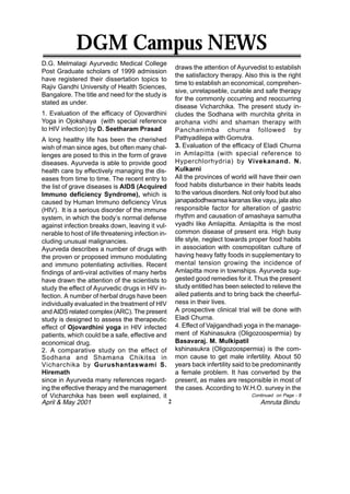 DGM Campus NEWS
D.G. Melmalagi Ayurvedic Medical College
                                                      draws the attention of Ayurvedist to establish
Post Graduate scholars of 1999 admission
                                                      the satisfactory therapy. Also this is the right
have registered their dissertation topics to
                                                      time to establish an economical, comprehen-
Rajiv Gandhi University of Health Sciences,
                                                      sive, unrelapseble, curable and safe therapy
Bangalore. The title and need for the study is
                                                      for the commonly occurring and reoccurring
stated as under.
                                                      disease Vicharchika. The present study in-
1. Evaluation of the efficacy of Ojovardhini          cludes the Sodhana with murchita ghrita in
Yoga in Ojokshaya (with special reference             arohana vidhi and shaman therapy with
to HIV infection) by D. Seetharam Prasad              Panchanimba churna followed by
A long healthy life has been the cherished            Pathyadilepa with Gomutra.
wish of man since ages, but often many chal-          3. Evaluation of the efficacy of Eladi Churna
lenges are posed to this in the form of grave         in Amlapitta (with special reference to
diseases. Ayurveda is able to provide good            Hyperchlorhydria) by Vivekanand. N.
health care by effectively managing the dis-          Kulkarni
eases from time to time. The recent entry to          All the provinces of world will have their own
the list of grave diseases is AIDS (Acquired          food habits disturbance in their habits leads
Immuno deficiency Syndrome), which is                 to the various disorders. Not only food but also
caused by Human Immuno deficiency Virus               janapadodhwamsa karanas like vayu, jala also
(HIV). It is a serious disorder of the immune         responsible factor for alteration of gastric
system, in which the body’s normal defense            rhythm and causation of amashaya samutha
against infection breaks down, leaving it vul-        vyadhi like Amlapitta. Amlapitta is the most
nerable to host of life threatening infection in-     common disease of present era. High busy
cluding unusual malignancies.                         life style, neglect towards proper food habits
Ayurveda describes a number of drugs with             in association with cosmopolitan culture of
the proven or proposed immuno modulating              having heavy fatty foods in supplementary to
and immuno potentiating activities. Recent            mental tension growing the incidence of
findings of anti-viral activities of many herbs       Amlapitta more in townships. Ayurveda sug-
have drawn the attention of the scientists to         gested good remedies for it. Thus the present
study the effect of Ayurvedic drugs in HIV in-        study entitled has been selected to relieve the
fection. A number of herbal drugs have been           ailed patients and to bring back the cheerful-
individually evaluated in the treatment of HIV        ness in their lives.
and AIDS related complex (ARC). The present           A prospective clinical trial will be done with
study is designed to assess the therapeutic           Eladi Churna.
effect of Ojovardhini yoga in HIV infected            4. Effect of Vajigandhadi yoga in the manage-
patients, which could be a safe, effective and        ment of Kshinasukra (Oligozoospermia) by
economical drug.                                      Basavaraj. M. Mulkipatil
2. A comparative study on the effect of               kshinasukra (Oligozoospermia) is the com-
Sodhana and Shamana Chikitsa in                       mon cause to get male infertility. About 50
Vicharchika by Gurushantaswami S.                     years back infertility said to be predominantly
Hiremath                                              a female problem. It has converted by the
since in Ayurveda many references regard-             present, as males are responsible in most of
ing the effective therapy and the management          the cases. According to W.H.O. survey in the
of Vicharchika has been well explained, it                                         Continued on Page - 8
April & May 2001                                  2                                   Amruta Bindu
 
