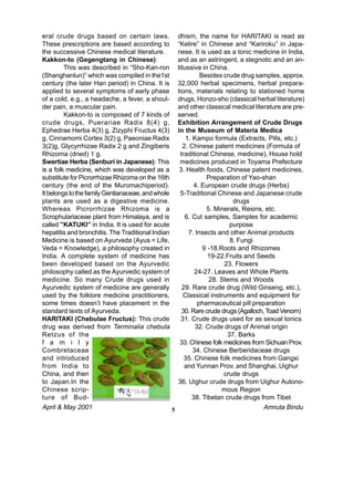 eral crude drugs based on certain laws.                dhism, the name for HARITAKI is read as
These prescriptions are based according to             “Kelire” in Chinese and “Kariroku” in Japa-
the successive Chinese medical literature.             nese. It is used as a tonic medicine in India,
Kakkon-to (Gegengtang in Chinese):                     and as an astringent, a stegnotic and an an-
         This was described in “Sho-Kan-ron            titussive in China.
(Shanghanlun)” which was compiled in the1st                      Besides crude drug samples, approx.
century (the later Han period) in China. It is         32,000 herbal specimens, herbal prepara-
applied to several symptoms of early phase             tions, materials relating to stationed home
of a cold, e.g., a headache, a fever, a shoul-         drugs, Honzo-sho (classical herbal literature)
der pain, a muscular pain.                             and other classical medical literature are pre-
         Kakkon-to is composed of 7 kinds of           served.
crude drugs, Puerariae Radix 8(4) g,                   Exhibition Arrangement of Crude Drugs
Ephedrae Herba 4(3) g, Zizyphi Fructus 4(3)            in the Museum of Materia Medica
g, Cinnamomi Cortex 3(2) g, Paeoniae Radix                 1. Kampo formula (Extracts, Pills, etc.)
3(2)g, Glycyrrhizae Radix 2 g and Zingiberis              2. Chinese patent medicines (Formula of
Rhizoma (dried) 1 g.                                    traditional Chinese, medicine), House hold
Swertiae Herba (Senburi in Japanese): This              medicines produced in Toyama Prefecture
is a folk medicine, which was developed as a            3. Health foods, Chinese patent medicines,
substitute for Picrorrhizae Rhizoma on the 16th                    Preparation of Yao-shan
century (the end of the Muromachiperiod).                     4. European crude drugs (Herbs)
It belongs to the family Gentianaceae, and whole        5-Traditional Chinese and Japanese crude
plants are used as a digestive medicine.                                     drugs
Whereas Picrorrhizae Rhizoma is a                                  5. Minerals, Resins, etc.
Scrophulariaceae plant from Himalaya, and is               6. Cut samples, Samples for academic
called ”KATUKI” in India. It is used for acute                              purpose
hepatitis and bronchitis. The Traditional Indian            7. Insects and other Animal products
Medicine is based on Ayurveda (Ayus = Life,                                 8. Fungi
Veda = Knowledge), a philosophy created in                        9 -18.Roots and Rhizomes
India. A complete system of medicine has                            19-22.Fruits and Seeds
been developed based on the Ayurvedic                                    23. Flowers
philosophy called as the Ayurvedic system of                   24-27. Leaves and Whole Plants
medicine. So many Crude drugs used in                               28. Stems and Woods
Ayurvedic system of medicine are generally               29. Rare crude drug (Wild Ginseng, etc.),
used by the folklore medicine practitioners,              Classical instruments and equipment for
some times doesn’t have placement in the                        pharmaceutical pill preparation
standard texts of Ayurveda.                              30. Rare crude drugs (Agalloch, Toad Venom)
HARITAKI (Chebulae Fructus): This crude                  31. Crude drugs used for as sexual tonics
drug was derived from Terminalia chebula                       32. Crude drugs of Animal origin
Retzus of the                                                              37. Barks
f a m i l y                                             33. Chinese folk medicines from Sichuan Prov.
Combretaceae                                                  34. Chinese Berberidaceae drugs
and introduced                                            35. Chinese folk medicines from Gangxi
from India to                                             and Yunnan Prov. and Shanghai, Uighur
China, and then                                                          crude drugs
to Japan.In the                                        36. Uighur crude drugs from Uighur Autono-
Chinese scrip-                                                           mous Region
ture of Bud-                                                  38. Tibetan crude drugs from Tibet
April & May 2001                                   5                                    Amruta Bindu
 