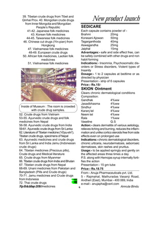 39. Tibetan crude drugs from Tibet and
  Qinhai Prov. 40. Mongolian crude drugs                      New product launch
    from Inner Mongolia and Mongolian
             People’s Republic                      SEDICARE
      41-42. Japanese folk medicines                Each capsule contains powder of -
         43. Korean folk medicines                  Brahmi                  20mg
      44-45. Taiwanese folk medicines               Korasani Ajowan         50mg
   46. Chinese cut drugs (Yin-pian) from            Tagarganthoda           40mg
                 Hongkong                           Aswagandha              25mg
       47. Vietnamese folk medicines                Jaiphal                 15mg
       48-49. European crude drugs                  Advantages:- safe and side effect free, can
  50. African folk medicines, Laotian folk          be safely combined with other drugs and non
                 medicines                          habit forming
       51. Vietnamese folk medicines                Indications:- Insomnia, Psychosomatic dis-
                                                    orders or Stress disorders, Violent types of
                                                    Insanity
                                                    Dosage:- 1 to 2 capsules at bedtime or as
                                                    directed by physician
                                                    Presentation:- strip of 6 capsules
                                                    Price:- Rs.15/-
                                                    SKION Ointment
                                                     Clears chronic dermatological conditions
                                                     Composition:
                                                     Gandhak                  4%ww
                                                     Jasadbhasma              4%ww
  Inside of Museum : The room is crowded             Sindhur                  4%ww
           with crude drug samples.                  Karanj tel               4%ww
52. Crude drugs from Vietnam                         Neem tel                 4%ww
53-55. Ayurvedic crude drugs and folk                Rala                     1%ww
medicines from Nepal                                 Vaseline                 Q.S
56-58. Ayurvedic crude drugs from India              Action:- clears dermatitis of various aetiology,
59-61. Ayurvedic crude drugs from Sri Lanka          relieves itching and burning, reduces the inflam-
62. Literature of Tibetan medicine (“rGyu-shi”),     mation and unlike cortico steroids free from side
Tibetan crude drugs, specimens of Nepal              effects even on prolonged use
63. Ayurvedic medicines and crude drugs              Indications:- chronic dermatological disorders,
from Sri Lanka and India Jamu (Indonesian            chronic urticaria, neurodermatosis, seborroeic
crude drugs)                                         dermatoses, skin rashes and pruritus.
64. Tibetan medicines (Precious pills),              Usage:- to be applied springly and gently on
Crude drugs and Medical literature                   the affected areas three times a day
65. Crude drugs from Myanmer                         P.S. along with Hemojas syrup internally forti-
66. Tibetan crude drugs from India and Bhutan        fies the action
67. Tibetan crude drugs from Nepal                   Presentation:- 15 gm tube
68-69. Unani medicines from Pakistan and             Price:- Rs.18.75
Bangladesh (Pills and Crude drugs)                   From:- Anuja Pharmaceuticals pvt. Ltd,
70-71. Jamu medicines and Crude drugs                5 - Rajmahal, Mathuradas Vasanji Road,
from Indonesia                                       Andheri (East), Mumbai - 400 069, India
72. Thai crude drugs                                 e-mail:- anujapha@vsnl.com
73. Brazilian2001medicines
April & May folk                                   6                                  Amruta Bindu
 