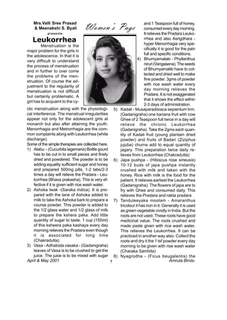 Women’s Page
    Mrs.Valli Sree Prasad                                                    and 1 Teaspoon full of honey,
    & Meenakshi S. Byali                                                     consumed every day morning.
            presents                                                         It relieves the Pradara Leuko-
   Leukorrhea                                                                rrhea and also Asrigdhara -
                                                                             hyper Menorrhagia very spe-
         Menstruation is the
major problem for the girls in                                               cifically it is good for the pain
the adolescence. In that it is                                               full and specific conditions.
very difficult to understand                                            4) Bhumyamalaki - Phyllanthus
the process of menstruation                                                  niruri (Vangasena). The seeds
and in further to over come                                                  of Bhumyamaliki have to col-
the problems of the men-                                                     lected and dried well to make
struation. Of course the ad-                                                 fine powder. 3gms of powder
justment to the regularity of                                                with rice wash water every
menstruation is not difficult                                                day morning relieves the
but certainly problematic. A                                                 Pradara. It is not exaggerated
girl has to acquaint to the cy-                                              that it shows the effect within
                                                                             2-3 days of administration.
clic menstruation along with the physiologi-            5)   Kadali - Musaparadisiaca sepientum linn.
cal interference. The menstrual irregularities               (Gadanigraha) one banana fruit with cow
appear not only for the adolescent girls at                  Ghee of 2 Teaspoon full twice in a day will
monarch but also after attaining the youth.                  relieve the chronic Leukorrhea
Menorrhagia and Metrorrhagia are the com-                    (Gadanigraha). Take the 2gms each quan-
mon complaints along with Leukorrhea (white                  tity of Kadali fruit (young plantain dried
discharge).                                                  powder) and fruits of Badari (Ziziphus
Some of the simple therapies are collected here.             jujuba) churna add to equal quantity of
1) Alabu: - (Cucurbita lagemaria) Bottle gourd               jagary. This preparation twice daily re-
     has to be cut in to small pieces and finely             lieves from Leukorrhea (Chakradutta)
     dried and powdered. The powder is to be            6)   Japa pushpa - (Hibiscus rose sineusis)
     adding equality sufficient sugar and honey              10-12 buds of japa pushpa instantly
     and prepared 500mg pills. 1-2 tabs/2-3                  crushed with milk and taken with the
     times a day will relieve the Pradara - Leu-             honey. Rice with milk is the food for the
     korrhea (Bhava prakasha). This is very ef-              patient. It relieves earliest the Leukorrhea
     fective if it is given with rice wash water.            (Gadanigraha). The flowers of japa are to
2) Ashoka twak -(Saraka indica). It is pre-                  fry with Ghee and consumed daily. This
     pared with the lane of Ashoka added to                  relieves the Pradara and rakta pradara
     milk to take the Ashoka bark to prepare a          7)   Tanduleeyaka moolam - Amaranthus
     course powder. This powder is added to                  tricolour it has iron in it. Generally it is used
     the 1/2 glass water and 1/2 glass of milk               as green vegetable vividly in India. But the
     to prepare the kshera paka. Add little                  roots are not used. These roots have good
     quantity of sugar to taste. 1 cup (150ml)               medicinal value. The roots crushed and
     of this ksheera paka kashaya every day                  made paste given with rice wash water.
     morning relieves the Pradara even though                This relieves the Leukorrhea. It can be
     it is associated for long time                          practiced in another way also. Collect the
     (Chakradutta)                                           roots and dry it the 1 tsf powder every day
3) Vasa - Adhatoda vasaka - (Gadanigraha)                    morning to be given with rise wash water
     leaves of Vasa is to be crushed to get the              (Charaka Samhita)
     juice. The juice is to be mixed with sugar         8)   Nyagrodha - (Ficus beugalentis) the
April & May 2001                                    7                                          Amruta Bindu
 