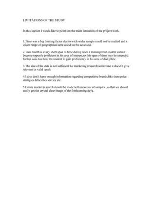 LIMITATIONS OF THE STUDY


In this section I would like to point out the main limitation of the project work.


1,Time was a big limiting factor due to wich wider sample could not be studied and a
wider range of geographical area could not be accessed.

2.Two month is avery short span of time during wich a manangemnt student cannot
become expertly proficient in his area of interest,so this span of time may be extended
further soas toa llow the student to gain proficiency in his area of disxipline

3.The size of the data is not sufficient for marketing research;some time it doesn’t give
relevant or valid result

4/I also don’t have enough information regarding competitive brands,like there price
stratigies &facilites service etc.

5.Future market research should be made with more no. of samples ,so that we should
easily get the crystal clear image of the forthcoming dayz.
 