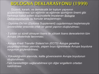 Düzenli, kararlı, ve demokratik bir toplum yapısının güçlendirilebilmesi için eğitimin ve eğitimde işbirliğinin önemi gibi herkesçe kabul edilen düşüncelerle imzalanan  Bologna   Deklarasyonunda ,  şu konular amaçlanmıştır.  - Diploma Eki’nin (Diploma Supplement) uygulanmaya başlamasıyla   üniversiteler arasında ortak bir genel yapının oluşturulması;  - 3 yıldan az süreli olmayan lisans ile yüksek lisans derecelerinin tüm Avrupa ülkelerinde tanınması;   - Avrupa Kredi Transfer Sistemi’nin (ECTS) Avrupa geneline yaygınlaştırılması yanında, yaşam boyu öğrenmede Avrupa boyutuna vurgunun güçlendirilmesi,   - Yükseköğretim alanında, kalite güvencesinin Avrupa boyutunun oluşturulması;   -Tam hareketliliğin sağlanabilmesi için diğer engellerin ortadan kaldırılması   