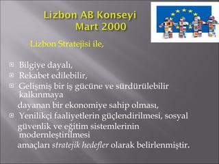 Lizbon Stratejisi ile,  Bilgiye dayalı,  Rekabet edilebilir, Gelişmiş bir iş gücüne ve sürdürülebilir kalkınmaya dayanan bir ekonomiye sahip olması,  Yenilikçi faaliyetlerin güçlendirilmesi, sosyal  güvenlik ve eğitim sistemlerinin modernleştirilmesi  amaçları  stratejik hedefler  olarak belirlenmiştir .    