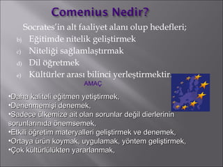 Socrates’in alt faaliyet alanı olup hedefleri; Eğitimde nitelik geliştirmek  Niteliği sağlamlaştırmak Dil öğretmek Kültürler arası bilinci yerleştirmektir.  D aha kaliteli e ğ itmen yeti ş tirmek , Denenmemi ş i denemek , Sadece  ü lkemize ait olan sorunlar de ğ il  dierlerinin sorunlarınıda önemsemek, Etkili  öğ retim materyalleri geli ş tirmek ve denemek , Ortaya  ü r ü n koymak, uygulamak, y ö ntem geli ş tirmek , Ç ok k ü lt ü rl ü l ü kten yararlanmak , AMAÇ 