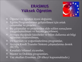 Öğrenci ve öğretim üyesi değişimi,  Eğitim Programlarının geliştirilmesi için ortak çalışmalar ve projeler,  Bu çalışmalar ve projelerden elde edilen sonuçların yaygınlaştırılması ve hayata geçirilmesi,  Avrupa ölçeğinde fakülteler ve bilim dallarına ait bilgi ağlarının oluşturulması,  Dil kursları ve yoğunlaştırılmış programlar,  Avrupa Kredi Transfer Sistemi çalışmalarına destek (ECTS),  Karşılıklı bilimsel ziyaretler,  Master ve Doktora programları,  Yaz okulları Erasmus, (28 ülkeyi kapsamaktadır.) 