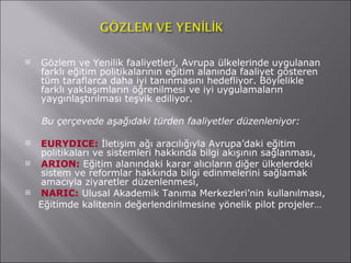 Gözlem ve Yenilik faaliyetleri, Avrupa ülkelerinde uygulanan farklı eğitim politikalarının eğitim alanında faaliyet gösteren tüm taraflarca daha iyi tanınmasını hedefliyor. Böylelikle farklı yaklaşımların öğrenilmesi ve iyi uygulamaların yaygınlaştırılması teşvik ediliyor.  Bu çerçevede aşağıdaki türden faaliyetler düzenleniyor: EURYDICE:  İletişim ağı aracılığıyla Avrupa’daki eğitim politikaları ve sistemleri hakkında bilgi akışının sağlanması, ARION:  Eğitim alanındaki karar alıcıların diğer ülkelerdeki sistem ve reformlar hakkında bilgi edinmelerini sağlamak amacıyla ziyaretler düzenlenmesi, NARIC:   Ulusal Akademik Tanıma Merkezleri’nin kullanılması, Eğitimde kalitenin değerlendirilmesine yönelik pilot projeler… 