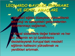 Meslekî eğitim düzeyinin yükseltilerek teknoloji ve sanayideki gelişmelerden yararlanmayı sağlamak, Ulusal sistemlere değer katarak ve her bir sistemin en iyi özelliklerini destekleyerek Avrupa’daki meslekî eğitimin kalitesini yükseltmek ve yenilikleri artırmak.   LEONARDO DAVINCI PROGRAMI VE GENEL AMAÇLARI 