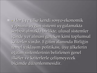 -  Her üye ülke kendi sosyo-ekonomik yapısına uygun sistemi uygulamakta serbest olmakla birlikte, ulusal sistemler içinde yer alması gereken kimi toplumsal kriterler vardır. Eğitim alanında Birliğin temel yaklaşım politikası, üye ülkelerin eğitim sistemlerinin belirlenen genel ilkeler ve kriterlerle çelişmeyecek biçimde düzenlenmesidir. 