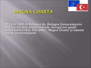 18 Eylül 1988’de Bologna’da, Bologna Üniversitesinin 900’ncü kuruluş yıldönümünde, Avrupa’nın çeşitli üniversitelerinden 430 rektör “Magna Charta”yı kaleme alarak imzalamışlardır.  