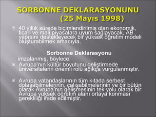 40 yıllık sürede biçimlendirilmiş olan ekonomik, ticari ve mali piyasalara uyum sağlayacak, AB yapısını destekleyecek bir yüksek öğretim modeli oluşturabilmek amacıyla,  Sorbonne Deklarasyonu imzalanmış, böylece; Avrupa’nın kültür boyutunu geliştirmede üniversitelerin önemli rolü açıkça vurgulanmıştır. Avrupa vatandaşlarının tüm kıtada serbest dolaşabilmelerinin, çalışabilmelerinin ve bir bütün olarak Avrupa’nın gelişmesinin tek yolu olarak bir Avrupa yüksek öğretim alanı ortaya konması gerekliliği ifade edilmiştir. 