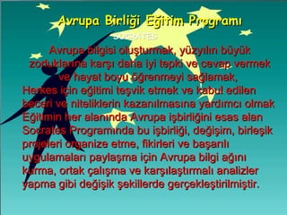 SOCRATES Avrupa Birliği Eğitim Programı Avrupa bilgisi oluşturmak, yüzyılın büyük zorluklarına karşı daha iyi tepki ve cevap vermek ve hayat boyu öğrenmeyi sağlamak,  Herkes için eğitimi teşvik etmek ve kabul edilen beceri ve niteliklerin kazanılmasına yardımcı olmak  Eğitimin her alanında Avrupa işbirliğini esas alan Socrates Programında bu işbirliği, değişim, birleşik projeleri organize etme, fikirleri ve başarılı uygulamaları paylaşma için Avrupa bilgi ağını kurma, ortak çalışma ve karşılaştırmalı analizler yapma gibi değişik şekillerde gerçekleştirilmiştir.  