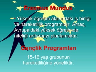 Yüksek öğretim alanındaki iş birliği ve hareketlilik programıdır. Amaç, Avrupa’daki yüksek öğretimde niteliği arttırmayı planlamaktır. Erasmus Mundus Gençlik Programları 15-16 yaş grubunun hareketliliğine yöneliktir. 