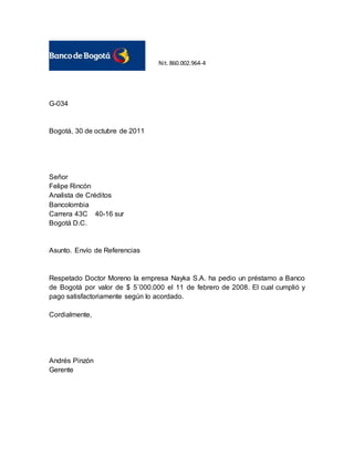 G-034
Bogotá, 30 de octubre de 2011
Señor
Felipe Rincón
Analista de Créditos
Bancolombia
Carrera 43C 40-16 sur
Bogotá D.C.
Asunto. Envío de Referencias
Respetado Doctor Moreno la empresa Nayka S.A. ha pedio un préstamo a Banco
de Bogotá por valor de $ 5´000.000 el 11 de febrero de 2008. El cual cumplió y
pago satisfactoriamente según lo acordado.
Cordialmente,
Andrés Pinzón
Gerente
Nit.860.002.964-4
 