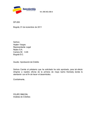 DP-265
Bogotá, 01 de noviembre de 2011
Señora
Haylen Vargas
Representante Legal
Nayka S.A.
Carrera 56 4-46
Bogotá D.C.
Asunto: Aprobación de Crédito
Señora Camila el préstamo que ha solicitado ha sido aprobado, para tal efecto
dirigirse a nuestra oficina de la primera de mayo barrio Kennedy donde lo
atenderán con el fin de hacer el desembolso.
Cordialmente,
FELIPE RINCON.
Analista de Créditos
Nit.890.903.398-8
 
