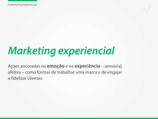 O Marketing Experiencial




Marketing experiencial
Ações ancoradas na emoção e na experiência – sensorial,
afetiva – como formas de trabalhar uma marca e de engajar
e fidelizar clientes.
 