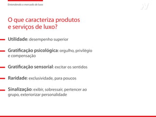 Entendendo o mercado de luxo




O que caracteriza produtos
e serviços de luxo?
Utilidade: desempenho superior

Gratificação psicológica: orgulho, privilégio
e compensação

Gratificação sensorial: excitar os sentidos

Raridade: exclusividade, para poucos

Sinalização: exibir, sobressair, pertencer ao
grupo, exteriorizar personalidade
 