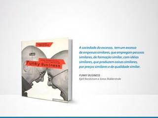 A sociedade do excesso, tem um excesso
de empresas similares, que empregam pessoas
similares, de formação similar, com idéias
similares, que produzem coisas similares,
por preços similares e de qualidade similar.

FUNKY BUSINESS
Kjell Nordstrom e Jonas Ridderstrale
 