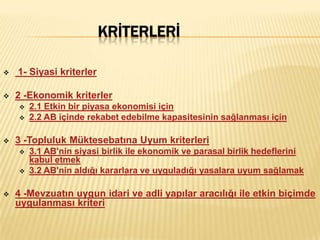 KRİTERLERİ

   1- Siyasi kriterler

   2 -Ekonomik kriterler
       2.1 Etkin bir piyasa ekonomisi için
       2.2 AB içinde rekabet edebilme kapasitesinin sağlanması için

   3 -Topluluk Müktesebatına Uyum kriterleri
       3.1 AB'nin siyasi birlik ile ekonomik ve parasal birlik hedeflerini
        kabul etmek
       3.2 AB'nin aldığı kararlara ve uyguladığı yasalara uyum sağlamak

   4 -Mevzuatın uygun idari ve adli yapılar aracılığı ile etkin biçimde
    uygulanması kriteri
 