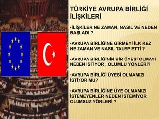 TÜRKĠYE AVRUPA BĠRLĠĞĠ
ĠLĠġKĠLERĠ
•ĠLĠġKĠLER NE ZAMAN, NASIL VE NEDEN
BAġLADI ?

•AVRUPA BĠRLĠĞĠNE GĠRMEYĠ ĠLK KEZ
NE ZAMAN VE NASIL TALEP ETTĠ ?

•AVRUPA BĠRLĠĞĠNĠN BĠR ÜYESĠ OLMAYI
NEDEN ĠSTĠYOR , OLUMLU YÖNLERĠ?

•AVRUPA BĠRLĠĞĠ ÜYESĠ OLMAMIZI
ĠSTĠYOR MU?

•AVRUPA BĠRLĠĞĠNE ÜYE OLMAMIZI
ĠSTEMEYENLER NEDEN ĠSTEMĠYOR
OLUMSUZ YÖNLERĠ ?
 