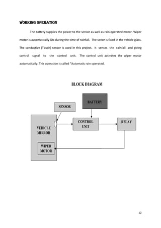 WORKING OPERATION
The battery supplies the power to the sensor as well as rain operated motor. Wiper
motor is automatically ON during the time of rainfall. The senor is fixed in the vehicle glass.
The conductive (Touch) sensor is used in this project. It senses the rainfall and giving
control

signal

to

the

control

unit.

The control unit activates the wiper motor

automatically. This operation is called “Automatic rain operated.

12

 