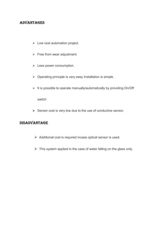 ADVANTAGES

 Low cost automation project.
 Free from wear adjustment.
 Less power consumption.
 Operating principle is very easy Installation is simple.
 It is possible to operate manually/automatically by providing On/Off

switch
 Sensor cost is very low due to the use of conductive sensor.

DISADVANTAGE

 Additional cost is required incase optical sensor is used.
 This system applied in the case of water falling on the glass only.

17

 