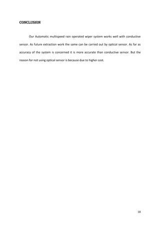 Conclusion

Our Automatic multispeed rain operated wiper system works well with conductive
sensor. As future extraction work the same can be carried out by optical sensor. As far as
accuracy of the system is concerned it is more accurate than conductive sensor. But the
reason for not using optical sensor is because due to higher cost.

18

 