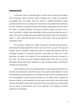 INTRODUCTION
A windscreen wiper or windshield wiper is a device used to remove rain and debris
from a windscreen. Almost all motor vehicle, including trains, aircraft and watercraft,
are equipped with such wipers, which are usually an essential requirement. A wiper
generally consists of an arm, pivoting at one end and with a long rubber blade attached to
the other. The blade is swung back and forth over the glass, pushing water from its surface.
The speed is normally adjustable, with several continuous speeds and often one or
more "intermittent" settings. Most automobiles use two synchronized radial type arms. It
takes a lot of force to accelerate the wiper blades back and forth across the windshield so
quickly. In order to generate this type of force, a worm gear is used on the output of a
small electric motor.
The worm gear reduction can multiply the torque of the motor by about 50 times,
while slowing the output speed of the electric motor by 50 times as well. The output of
the gear reduction operates a linkage that moves the wipers back and forth. Inside the
motor/gear assembly is an electronic circuit that senses when the wipers are in their
down they are parked at the bottom of the windshield, and then cuts the power to
the motor. This circuit also parks the wipers between wipes when they are on their
intermittent setting. With drivers exposed to an ever increasing number of distractions,
automatic rain-sensing wiper.
systems become an even more appealing feature, as they work to minimize the time
the driver must take his/her hands off the wheel. These systems detect droplets of rain on
the windshield and automatically turn on and adjust the wiper system in accordance to the
level of precipitation. Current rain-sensing systems use an optical sensor to detect the
presence of water on the windshield, and relay wiper control data to the vehicle's body
control module (BCM). Unfortunately, these optical rain sensors suffer from a small sensing
area, are prone to false-positives, and are too expensive to be included as standard
equipment in most vehicles.

2

 
