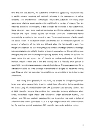 Over the past two decades, the automotive industry has aggressively researched ways
to exploit modern computing and electronic advances in the development of safety,
reliability, and entertainment technologies. Despite this, automatic rain-sensing wiper
systems are relatively uncommon in modern vehicles for a number of reasons. They are
often too expensive, too unsightly, or too unreliable to be desired in new automobiles.
Many attempts have been made at constructing an effective, reliable, and cheap rain
detection and wiper control system for vehicles speed and intermittent interval
automatically according to the amount of rain. To measure the amount of water usually
use optical sensor. In this type of sensors uses the fact that the refraction angle and the
amount of reflection of the light are different when the 2 windshield is wet. Even
though optical sensors are used widely they have some disadvantage. One of disadvantages
is the sensitivity to external light. Another problem is occurs when car drive at night or gone
through tunnel and even in underground parking. For this many systems still activate the
wiper when the car comes out of tunnels or underground parking lot. Another
shortfall, maybe a major one is that the sensing area is a relatively small portion of
windshield. Hence the system operates only with limited area. The wiper system may fail to
activate when there are some raindrops on the driver’s line of sight, but not on the sensing
area. They are often too expensive, too unsightly, or too unreliable to be desired in new
automobiles.
For solving these problems, In this paper, we present the concept using a visionbased smart wiper system that a driver to collect visual information during precipitation
this is done Using PIC microcontroller with CAN (Controller Area Network) facilities. Use
of CAN controller because that combine the connection between windscreen wiper
switch, windscreen wiper motor and windscreen wiper restoration machine, and
related unit. This was originally developed for use in cars but now used in industrial
automation and control applications. CAN is a high-integrity serial data communications
bus for real-time control applications. CAN controller have master and slave system.

3

 