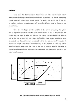 DESIGN
It was found that the rain sensor is the expensive unit in the present system and an
effort is done in making a sensor which is reasonable by price, the Cup Sensor. The sensing
device used here is basically a conical shaped cup with a tray on the top of the cup
to collect maximum possible amount of water. The different views of the device are
shown below.
When the rain begins and the visibility to the driver is reducing, the system
has to trigger the wiper to wipe the water on the screen. It can so happen that the
driver feels the need of wiper but because the floater has not reached the level of
the probe the system may not begin its function. Thus certain conditions were
considered and the calculations were carried out for the placement of the probes at
appropriate heights. Also there is a small opening at the bottom of the cup which
eventually drains water from the

cup. If the rate of filling is greater than rate of

discharge of rain water than the water level rises to the next probe level and hence the
wiper speed increases.

FIG . The water collected at the bottom in a cup type rain sensor
6

 