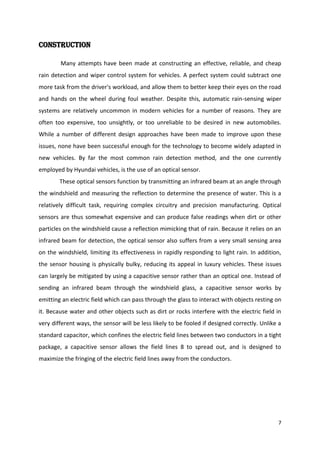 Construction
Many attempts have been made at constructing an effective, reliable, and cheap
rain detection and wiper control system for vehicles. A perfect system could subtract one
more task from the driver's workload, and allow them to better keep their eyes on the road
and hands on the wheel during foul weather. Despite this, automatic rain-sensing wiper
systems are relatively uncommon in modern vehicles for a number of reasons. They are
often too expensive, too unsightly, or too unreliable to be desired in new automobiles.
While a number of different design approaches have been made to improve upon these
issues, none have been successful enough for the technology to become widely adapted in
new vehicles. By far the most common rain detection method, and the one currently
employed by Hyundai vehicles, is the use of an optical sensor.
These optical sensors function by transmitting an infrared beam at an angle through
the windshield and measuring the reflection to determine the presence of water. This is a
relatively difficult task, requiring complex circuitry and precision manufacturing. Optical
sensors are thus somewhat expensive and can produce false readings when dirt or other
particles on the windshield cause a reflection mimicking that of rain. Because it relies on an
infrared beam for detection, the optical sensor also suffers from a very small sensing area
on the windshield, limiting its effectiveness in rapidly responding to light rain. In addition,
the sensor housing is physically bulky, reducing its appeal in luxury vehicles. These issues
can largely be mitigated by using a capacitive sensor rather than an optical one. Instead of
sending an infrared beam through the windshield glass, a capacitive sensor works by
emitting an electric field which can pass through the glass to interact with objects resting on
it. Because water and other objects such as dirt or rocks interfere with the electric field in
very different ways, the sensor will be less likely to be fooled if designed correctly. Unlike a
standard capacitor, which confines the electric field lines between two conductors in a tight
package, a capacitive sensor allows the field lines 8 to spread out, and is designed to
maximize the fringing of the electric field lines away from the conductors.

7

 