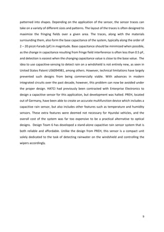 patterned into shapes. Depending on the application of the sensor, the sensor traces can
take on a variety of different sizes and patterns. The layout of the traces is often designed to
maximize the fringing fields over a given area. The traces, along with the materials
surrounding them, also form the base capacitance of the system, typically along the order of
2 – 20 picot-Farads (pF) in magnitude. Base capacitance should be minimized when possible,
as the change in capacitance resulting from fringe field interference is often less than 0.5 pF,
and detection is easiest when the changing capacitance value is close to the base value. The
idea to use capacitive-sensing to detect rain on a windshield is not entirely new, as seen in
United States Patent US6094981, among others. However, technical limitations have largely
prevented such designs from being commercially viable. With advances in modern
integrated circuits over the past decade, however, this problem can now be avoided under
the proper design. HATCI had previously been contracted with Enterprise Electronics to
design a capacitive sensor for this application, but development was halted. PREH, located
out of Germany, have been able to create an accurate multifunction device which includes a
capacitive rain sensor, but also includes other features such as temperature and humidity
sensors. These extra features were deemed not necessary for Hyundai vehicles, and the
overall cost of the system was far too expensive to be a practical alternative to optical
designs. Design Team 6 has developed a stand-alone capacitive rain sensor system that is
both reliable and affordable. Unlike the design from PREH, this sensor is a compact unit
solely dedicated to the task of detecting rainwater on the windshield and controlling the
wipers accordingly.

9

 