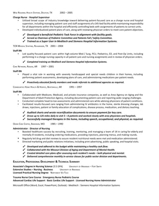  
WISE REGIONAL HEALTH SYSTEMS, DECATUR, TX 2002 – 2005 
 
Charge Nurse ​￨​ ​Hospital Supervisor 
▪ Utilized broad scope of industry knowledge toward delivering patient­focused care as a charge nurse and hospital                               
supervisor, including managing patient care and staff assignments of a 145­bed facility while maintaining responsibility                             
for all departments within the hospital and efficiently controlling beds with assignments of patients to correct units. 
▪ Developed individualized patient plans of care, along with reviewing physician orders to meet core patient objectives. 
 
✓ Developed a beneficial Pediatric Task Force in alignment with facility goals. 
✓ Served as Chairman of Pediatric Committee and Patients Fall / Safety Committee. 
✓ Trained as a Super User in Meditech and Siemens Hospital Information Systems. 
 
TCN MEDICAL STAFFING, RICHARDSON, TX 2001 – 2004 
 
Staff RN 
▪ Led quality­focused patient care within high­volume Med / Surg, PCU, Pediatrics, ED, and Post­Op Units, including                               
performing in a charge nursing capacity in all patient care and nursing assignments and in review of physician orders. 
 
✓ Completed training on Meditech and Siemens Hospital Information Systems. 
 
CARE NETWORK, ROGERS, AR 1997 – 2001 
 
Staff RN 
▪ Played a vital role in working with severely handicapped and special needs children in their homes, including                                 
performing patient assessments, developing plans of care, and administering medications per patient needs. 
 
✓ Proactively educated family members and made referrals to additional agencies as required. 
 
COMMUNITIES HOME HEALTH & HOSPICE, BENTONVILLE, AR 1991 – 1997 
 
Staff RN 
▪ Collaborated with Medicare, Medicaid, and private insurance companies, as well as Area Agency on Aging and the                                 
Department of Adult Protection Agency, including documenting patient care and reporting wide­ranging challenges. 
▪ Conducted complete head­to­toe assessments and administered care while advising physicians of patient conditions. 
▪ Facilitated results­focused care ranging from administering IV antibiotics in the home, sterile dressing changes, lab                             
draws, injections, patient or family education of complications, disease process, medication, and dietary teaching. 
 
✓ Audited charts and wrote recertification documents to ensure payment for key care. 
✓ Drove up to 125 miles daily to visit 5 – 8 patients and worked closely with area physicians and hospitals. 
✓ Successfully managed therapies in the home, including speech, occupational, and physical, as required. 
 
OZARK CARE CENTER, ANDERSON, MO 1985 – 1990 
 
Administrator ​￨​ ​Director of Nursing 
▪ Boosted healthcare success by recruiting, training, mentoring, and managing a team of 14 in caring for elderly and                                   
mentally ill residents, including ordering medications, providing injections, planning menus, and making rounds. 
▪ Regularly led drug and diet reviews to assure resident nutritional needs were met and medication administered. 
▪ Directed marketing and public relations initiatives, including print advertising, public speaking, and hospital visits. 
 
✓ Developed and adhered to the budget while maintaining a healthy cash flow. 
✓ Collaborated with the Missouri Division of Aging and Department of Mental Health. 
✓ Created detailed care plans after assessing each resident’s needs – both physical and mental. 
✓ Delivered comprehensive monthly in­service classes for public­sector division and departments. 
 
EDUCATION, PROFESSIONAL DEVELOPMENT & TECHNICAL SUMMARY 
 
Associate’s Degree in Nursing Science ​(3.5 GPA) UNIVERSITY OF ARKANSAS – FORT SMITH 
Extensive Studies – Nursing ​￨ ​Business UNIVERSITY OF ARKANSAS 
Licensed Practical Nursing Degree NORTHWEST VO­TECH 
 
Trauma Nurse Care Course ​￨ ​Emergency Nurse Pediatric Course 
Advanced Cardiac Life Support ​￨ ​Basic Cardiac Life Support ​￨ ​Licensed Nursing Home Administrator 
 
Microsoft Office (Word, Excel, PowerPoint, Outlook) ​￨ ​Meditech​ ​￨ ​Siemens Hospital Information Systems 
 