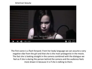 The first scene is a flash forward. From her body language we can assume a very
negative vibe from the girl and that she is the main protagonist in the movie.
The fact she is looking straight in the camera combined with the dialogue we
feel as if she is daring the person behind the camera and the audience feels
more drawn in because it is if she is talking to them.
American beauty
 