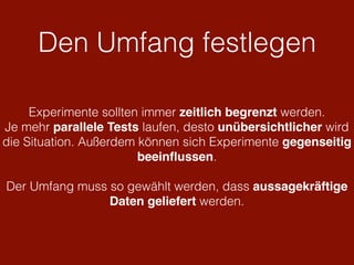 Den Umfang festlegen
Experimente sollten immer zeitlich begrenzt werden.
Je mehr parallele Tests laufen, desto unübersichtlicher wird
die Situation. Außerdem können sich Experimente gegenseitig
beeinﬂussen.
Der Umfang muss so gewählt werden, dass aussagekräftige
Daten geliefert werden.
 