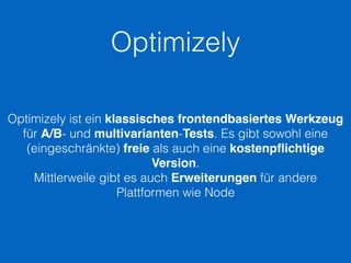 Optimizely
Optimizely ist ein klassisches frontendbasiertes Werkzeug
für A/B- und multivarianten-Tests. Es gibt sowohl eine
(eingeschränkte) freie als auch eine kostenpﬂichtige
Version.
Mittlerweile gibt es auch Erweiterungen für andere
Plattformen wie Node
 
