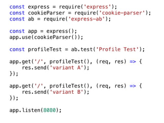 const express = require('express');
const cookieParser = require('cookie-parser');
const ab = require('express-ab');
const app = express();
app.use(cookieParser());
const profileTest = ab.test('Profile Test');
app.get('/', profileTest(), (req, res) => {
res.send('variant A');
});
app.get('/', profileTest(), (req, res) => {
res.send('variant B');
});
app.listen(8080);
 