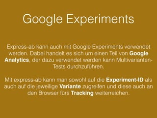 Google Experiments
Express-ab kann auch mit Google Experiments verwendet
werden. Dabei handelt es sich um einen Teil von Google
Analytics, der dazu verwendet werden kann Multivarianten-
Tests durchzuführen.
Mit express-ab kann man sowohl auf die Experiment-ID als
auch auf die jeweilige Variante zugreifen und diese auch an
den Browser fürs Tracking weiterreichen.
 