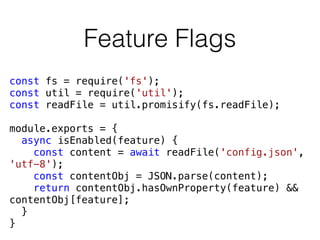 Feature Flags
const fs = require('fs');
const util = require('util');
const readFile = util.promisify(fs.readFile);
module.exports = {
async isEnabled(feature) {
const content = await readFile('config.json',
'utf-8');
const contentObj = JSON.parse(content);
return contentObj.hasOwnProperty(feature) &&
contentObj[feature];
}
}
 