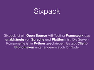 Sixpack
Sixpack ist ein Open Source A/B-Testing-Framework das
unabhängig von Sprache und Plattform ist. Die Server-
Komponente ist in Python geschrieben. Es gibt Client-
Bibliotheken unter anderem auch für Node.
 