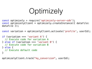 Optimizely
const optimizely = require('optimizely-server-sdk');
const optimizelyClient = optimizely.createInstance({ datafile:
datafile });
const variation = optimizelyClient.activate(‘profile', userId);
if (variation === 'variant A') {
// Execute code for variation A
} else if (variation === 'variant B') {
// Execute code for variation B
} else {
// Execute default code
}
optimizelyClient.track("my_conversion", userId);
 