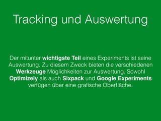 Tracking und Auswertung
Der mitunter wichtigste Teil eines Experiments ist seine
Auswertung. Zu diesem Zweck bieten die verschiedenen
Werkzeuge Möglichkeiten zur Auswertung. Sowohl
Optimizely als auch Sixpack und Google Experiments
verfügen über eine graﬁsche Oberﬂäche.
 