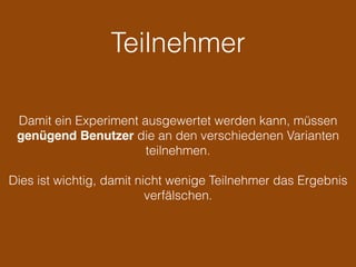 Teilnehmer
Damit ein Experiment ausgewertet werden kann, müssen
genügend Benutzer die an den verschiedenen Varianten
teilnehmen.
Dies ist wichtig, damit nicht wenige Teilnehmer das Ergebnis
verfälschen.
 