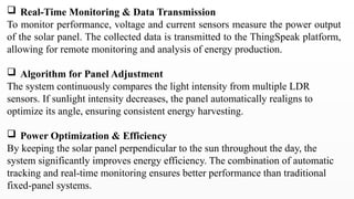  Real-Time Monitoring & Data Transmission
To monitor performance, voltage and current sensors measure the power output
of the solar panel. The collected data is transmitted to the ThingSpeak platform,
allowing for remote monitoring and analysis of energy production.
 Algorithm for Panel Adjustment
The system continuously compares the light intensity from multiple LDR
sensors. If sunlight intensity decreases, the panel automatically realigns to
optimize its angle, ensuring consistent energy harvesting.
 Power Optimization & Efficiency
By keeping the solar panel perpendicular to the sun throughout the day, the
system significantly improves energy efficiency. The combination of automatic
tracking and real-time monitoring ensures better performance than traditional
fixed-panel systems.
 