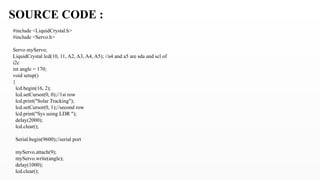 SOURCE CODE :
#include <LiquidCrystal.h>
#include <Servo.h>
Servo myServo;
LiquidCrystal lcd(10, 11, A2, A3, A4, A5); //a4 and a5 are sda and scl of
i2c
int angle = 170;
void setup()
{
lcd.begin(16, 2);
lcd.setCursor(0, 0);//1st row
lcd.print("Solar Tracking");
lcd.setCursor(0, 1);//second row
lcd.print("Sys using LDR ");
delay(2000);
lcd.clear();
Serial.begin(9600);//serial port
myServo.attach(9);
myServo.write(angle);
delay(1000);
lcd.clear();
 
