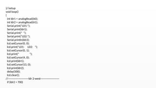 }//setup
void loop()
{
int ldr1 = analogRead(A0);
int ldr2 = analogRead(A1);
Serial.print("LD1:");
Serial.print(ldr1);
Serial.print(" ");
Serial.print("LD2:");
Serial.println(ldr2);
lcd.setCursor(0, 0);
lcd.print("LD1: LD2: ");
lcd.setCursor(0, 1);
lcd.print(" ");
lcd.setCursor(4, 0);
lcd.print(ldr1);
lcd.setCursor(13, 0);
lcd.print(ldr2);
delay(500);
lcd.clear();
//-----------------------ldr 2-west---------------------
if (ldr2 > 700)
 